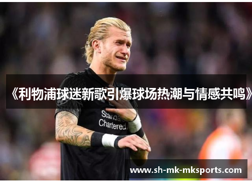《利物浦球迷新歌引爆球场热潮与情感共鸣》 《利物浦球迷新歌引爆球场热潮与情感共鸣》